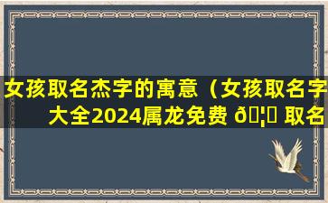 女孩取名杰字的寓意（女孩取名字大全2024属龙免费 🦍 取名）